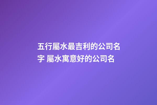 五行屬水最吉利的公司名字 屬水寓意好的公司名-第1張-公司起名-玄機派